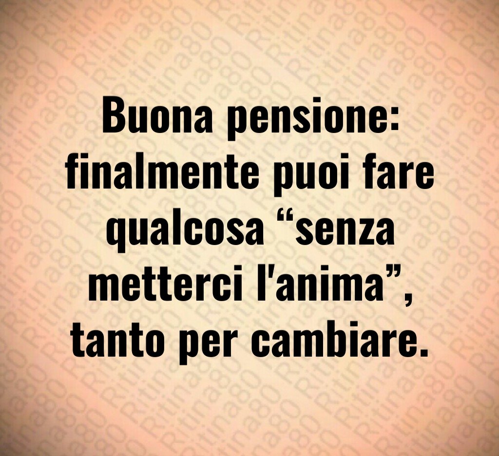 Buona pensione:
finalmente puoi fare qualcosa “senza metterci l'anima”,
tanto per cambiare.