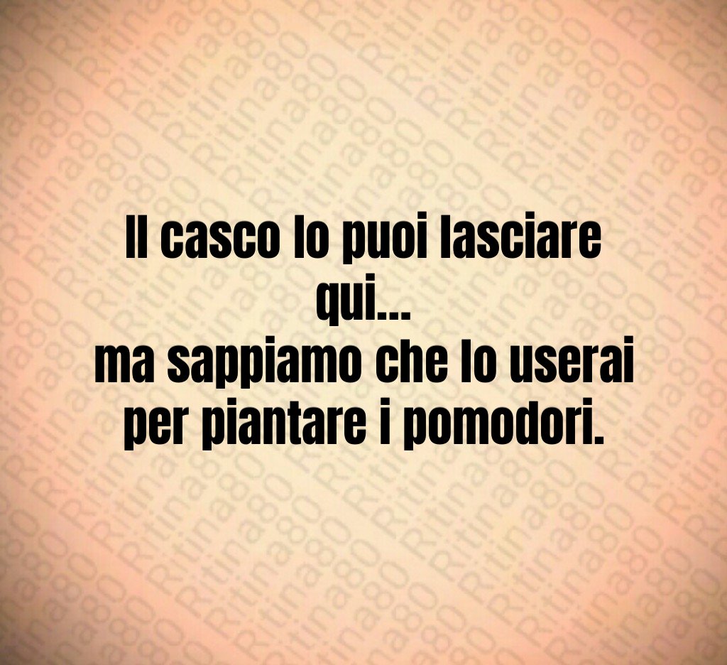 Il casco lo puoi lasciare qui…
ma sappiamo che lo userai per piantare i pomodori.