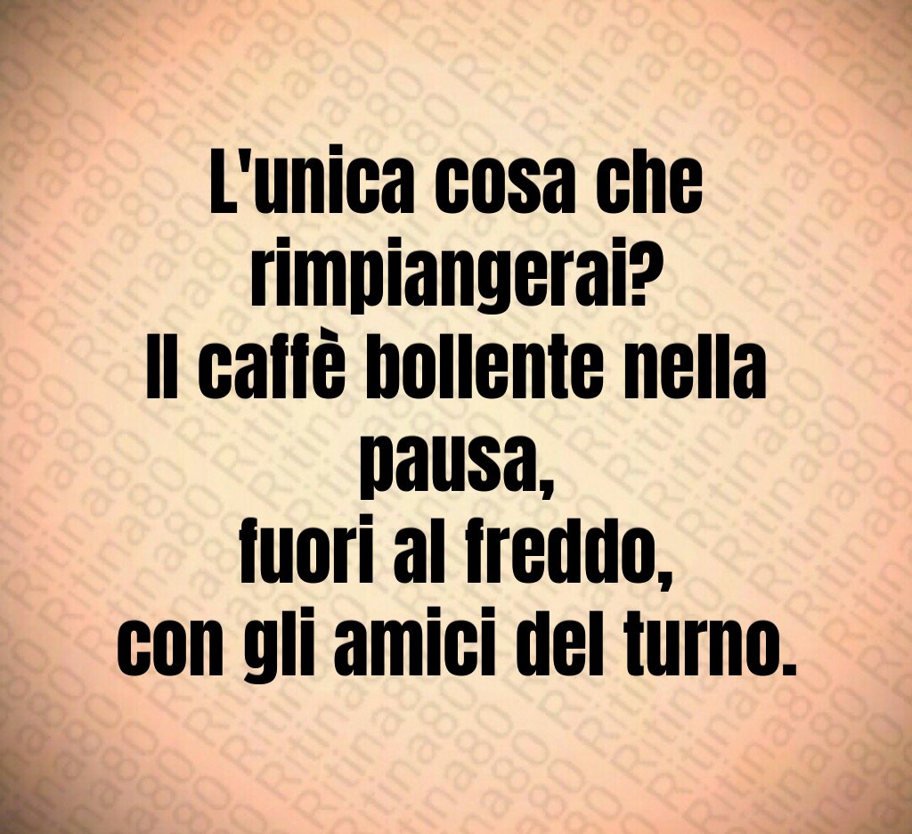 L'unica cosa che rimpiangerai?
Il caffè bollente nella pausa,
fuori al freddo,
con gli amici del turno.