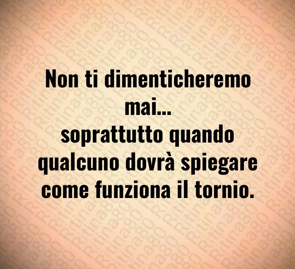 Non ti dimenticheremo mai…
soprattutto quando qualcuno dovrà spiegare come funziona il tornio.