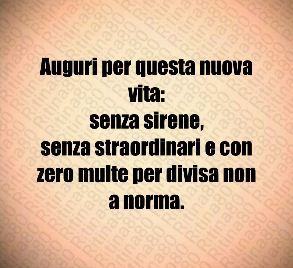 Auguri per questa nuova vita:
senza sirene,
senza straordinari e con zero multe per divisa non a norma.