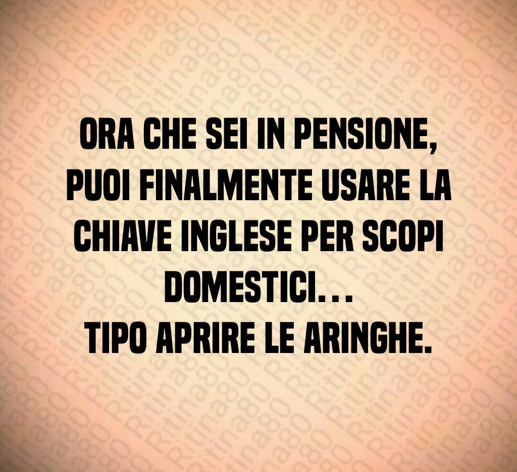 Ora che sei in pensione,
puoi finalmente usare la chiave inglese per scopi domestici…
tipo aprire le aringhe.