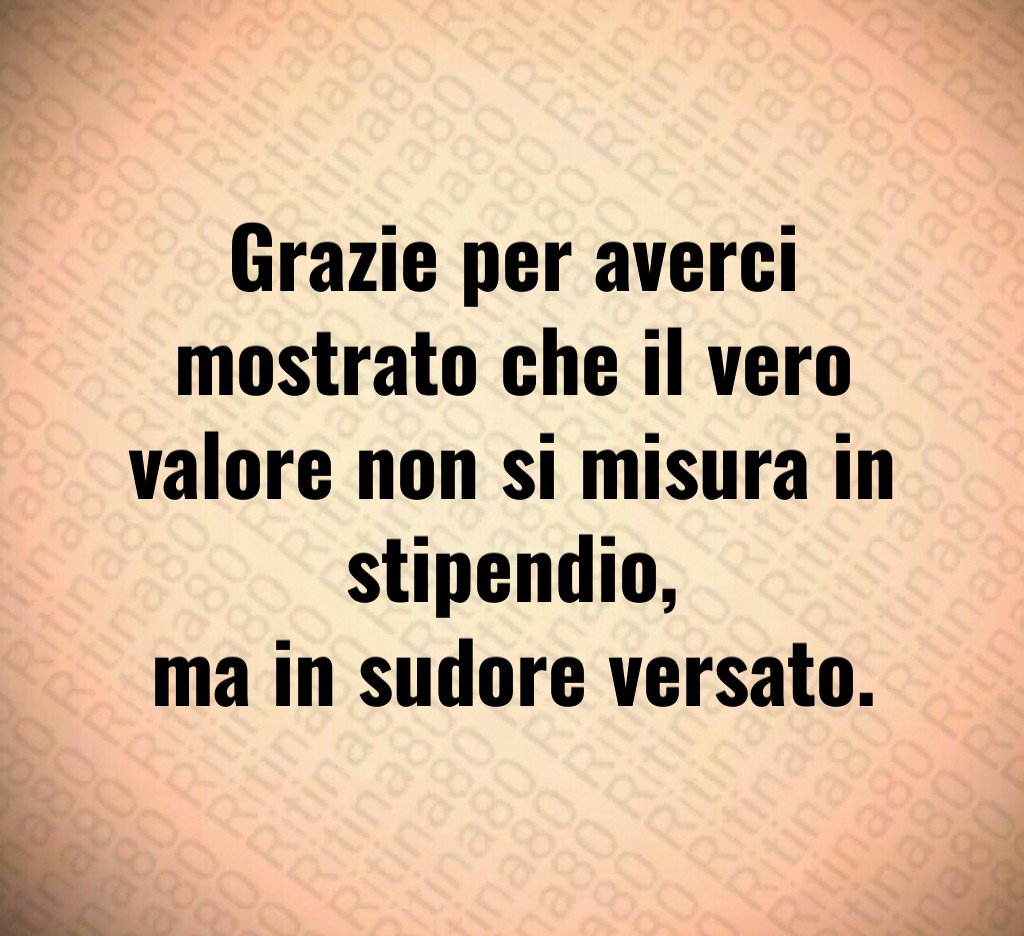 Grazie per averci mostrato che il vero valore non si misura in stipendio,
ma in sudore versato.