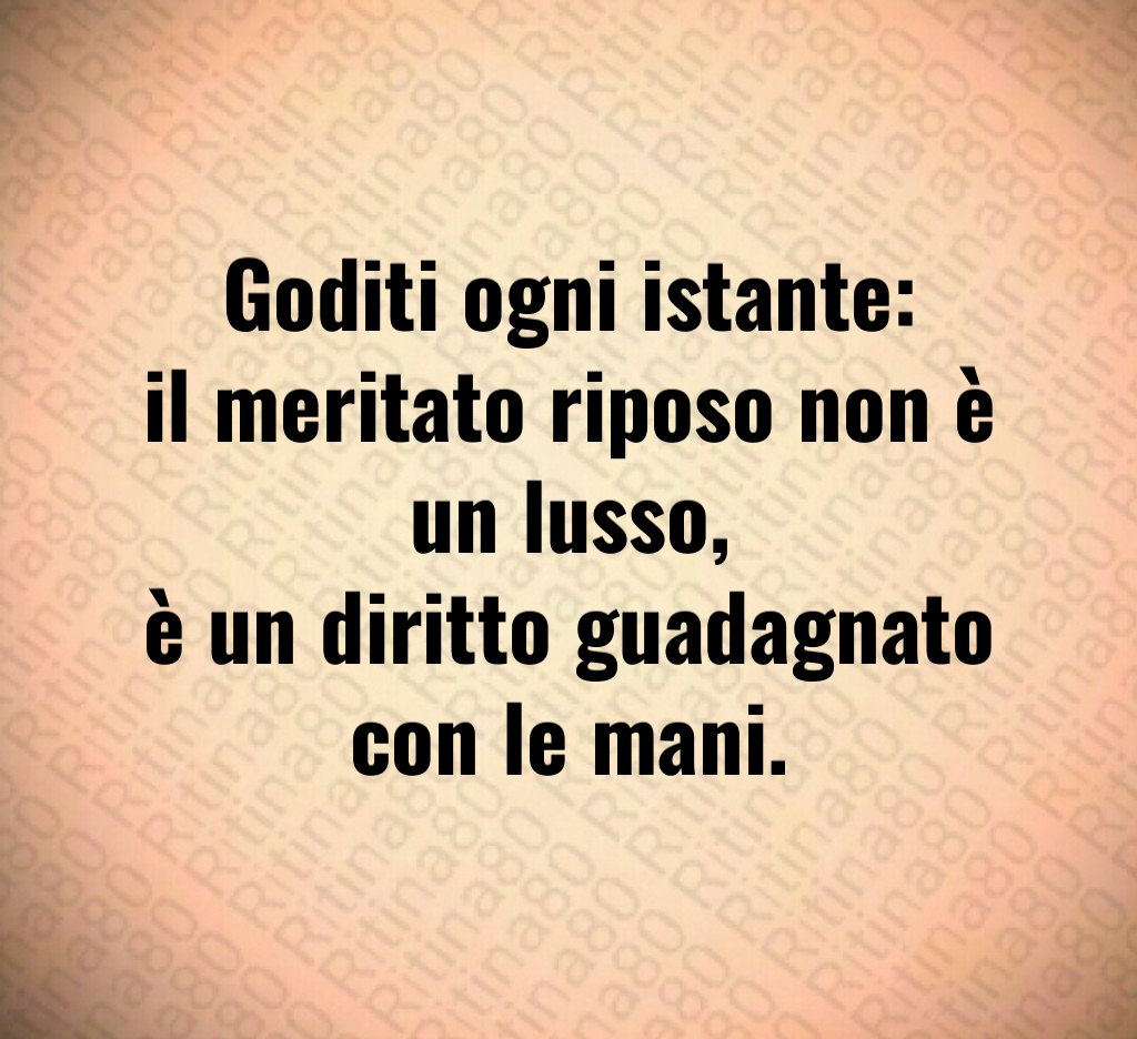 Goditi ogni istante:
il meritato riposo non è un lusso,
è un diritto guadagnato con le mani.