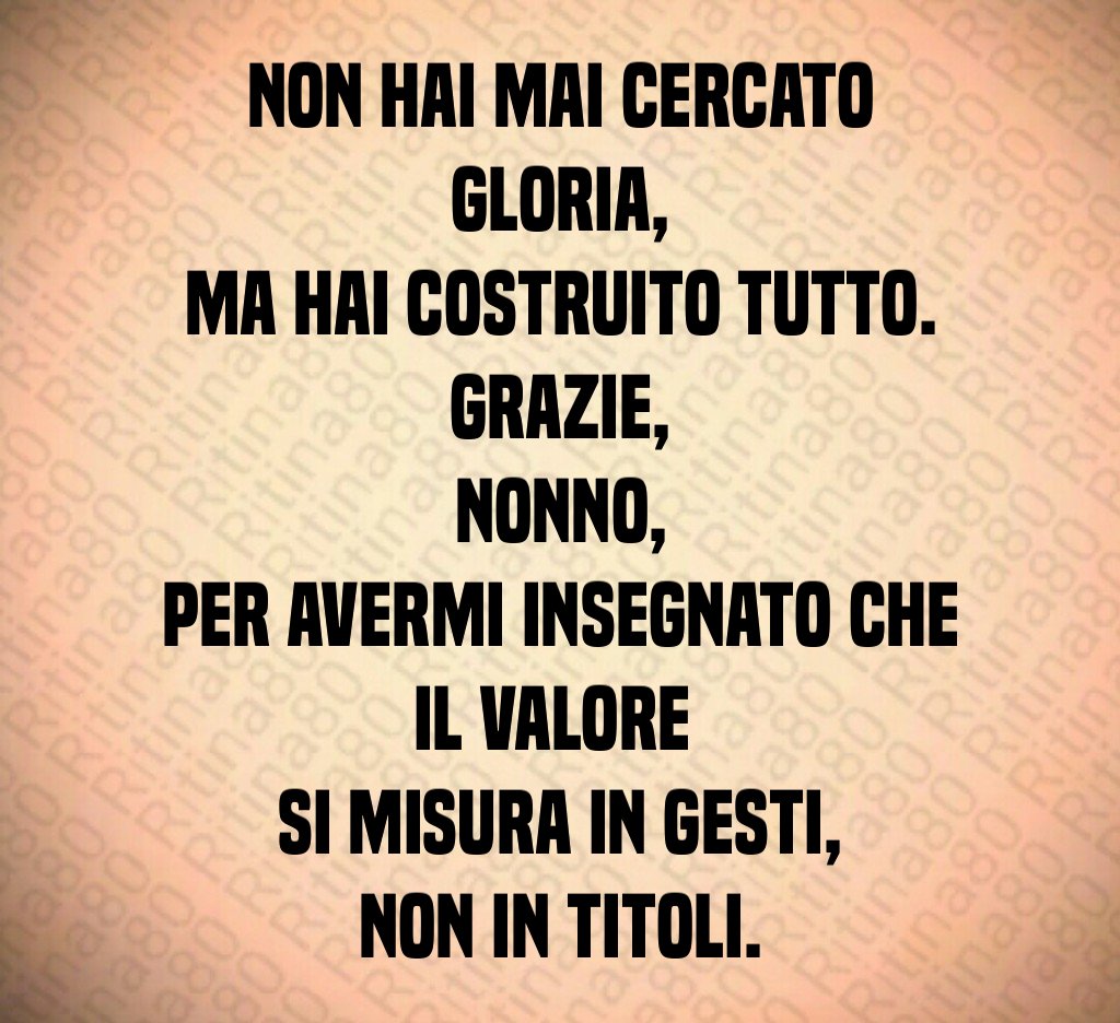Non hai mai cercato gloria,
ma hai costruito tutto.
Grazie,
nonno,
per avermi insegnato che il valore
si misura in gesti,
non in titoli. Non hai mai cercato gloria,
ma hai costruito tutto.
Grazie,
nonno,
per avermi insegnato che il valore
si misura in gesti,
non in titoli.
