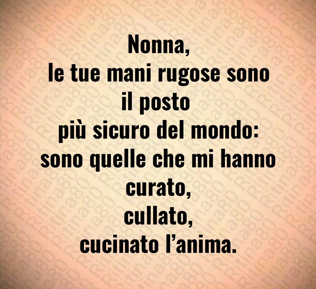 Nonna,
le tue mani rugose sono il posto
più sicuro del mondo:
sono quelle che mi hanno curato,
cullato,
cucinato l’anima. Nonna,
le tue mani rugose sono il posto
più sicuro del mondo:
sono quelle che mi hanno curato,
cullato,
cucinato l’anima.