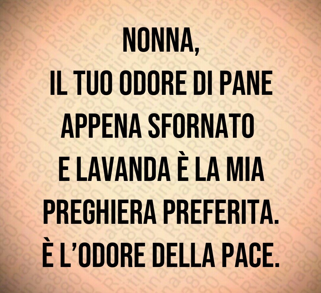 Nonna,
il tuo odore di pane appena sfornato
e lavanda è la mia preghiera preferita.
È l’odore della pace. Nonna,
il tuo odore di pane appena sfornato
e lavanda è la mia preghiera preferita.
È l’odore della pace.