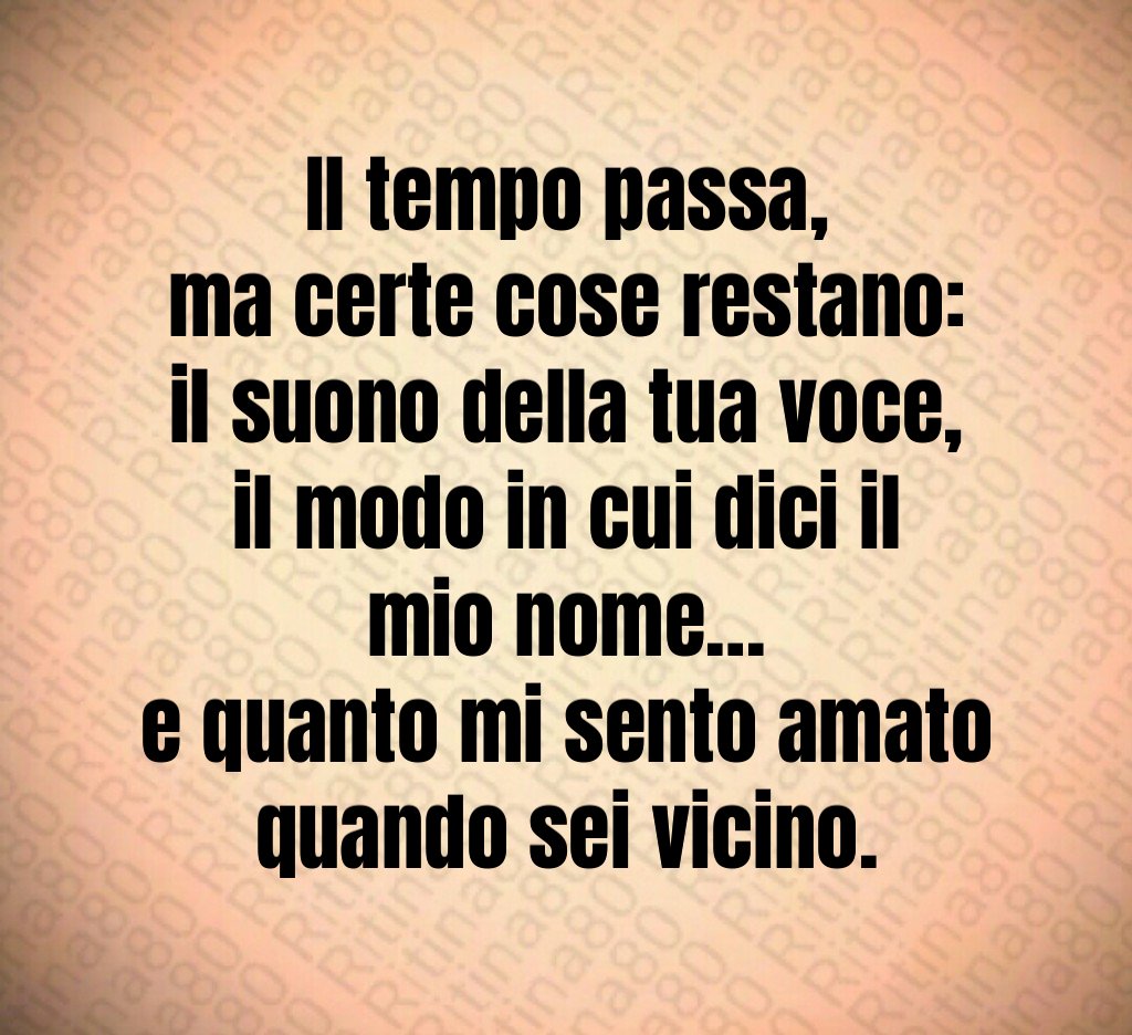 Il tempo passa,
ma certe cose restano:
il suono della tua voce,
il modo in cui dici il mio nome…
e quanto mi sento amato quando sei vicino. Il tempo passa,
ma certe cose restano:
il suono della tua voce,
il modo in cui dici il mio nome…
e quanto mi sento amato quando sei vicino.