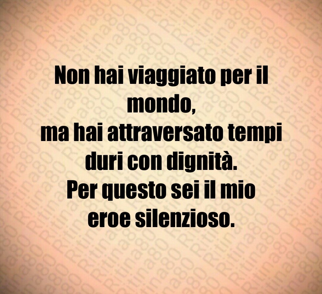 Non hai viaggiato per il mondo,
ma hai attraversato tempi duri con dignità.
Per questo sei il mio eroe silenzioso. Non hai viaggiato per il mondo,
ma hai attraversato tempi duri con dignità.
Per questo sei il mio eroe silenzioso.