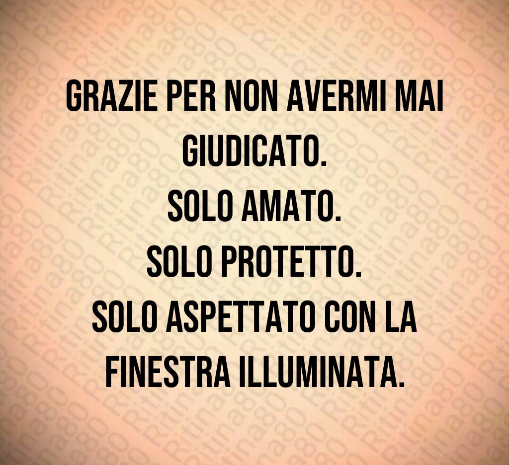 Grazie per non avermi mai giudicato.
Solo amato.
Solo protetto.
Solo aspettato con la finestra illuminata. Grazie per non avermi mai giudicato.
Solo amato.
Solo protetto.
Solo aspettato con la finestra illuminata.