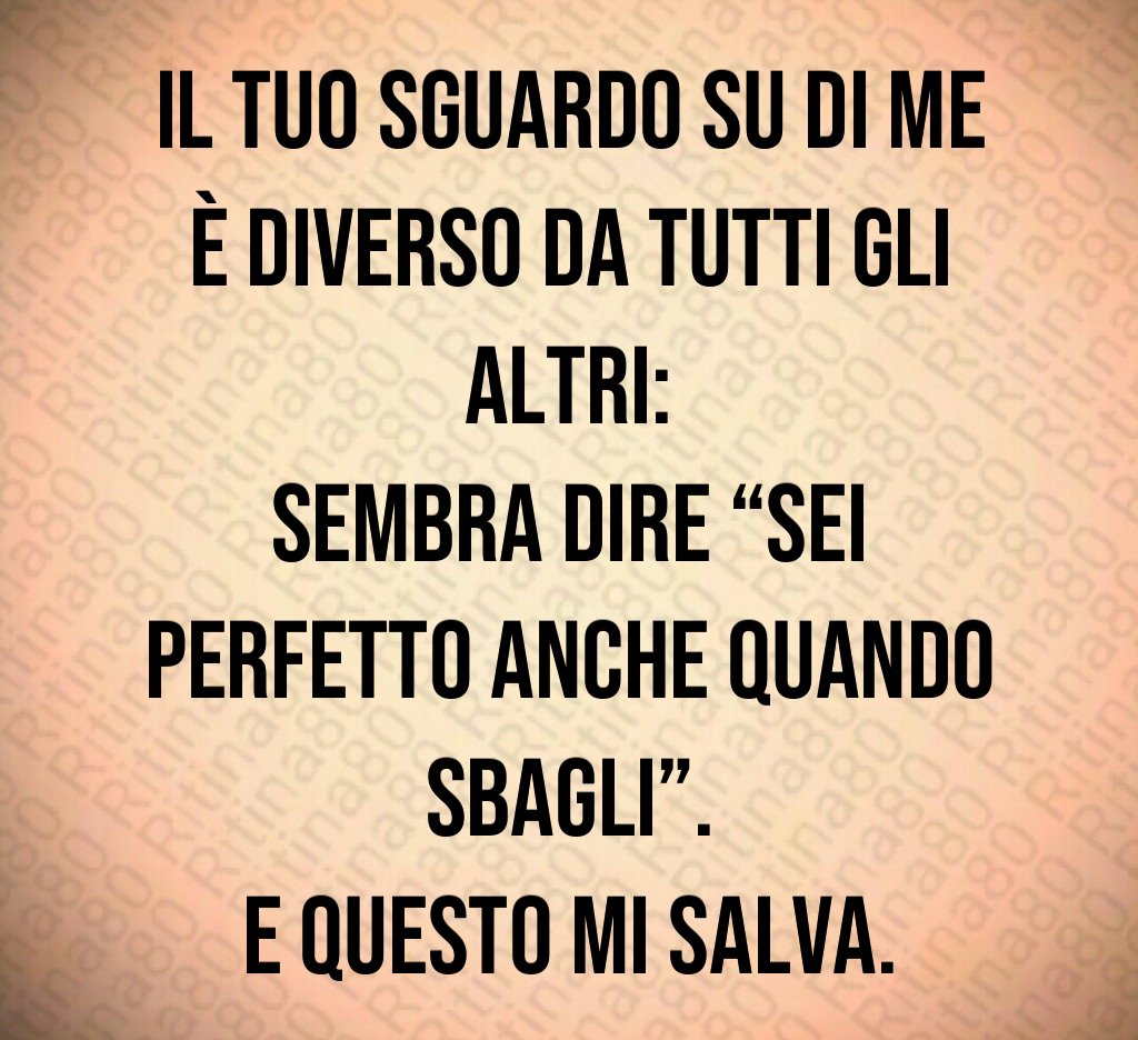 Il tuo sguardo su di me è diverso da tutti gli altri:
sembra dire “sei perfetto anche quando sbagli”.
E questo mi salva. Il tuo sguardo su di me è diverso da tutti gli altri:
sembra dire “sei perfetto anche quando sbagli”.
E questo mi salva.