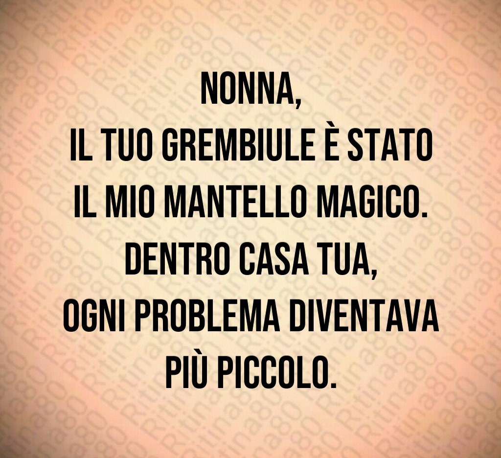Nonna,
il tuo grembiule è stato il mio mantello magico.
Dentro casa tua,
ogni problema diventava più piccolo. Nonna,
il tuo grembiule è stato il mio mantello magico.
Dentro casa tua,
ogni problema diventava più piccolo.