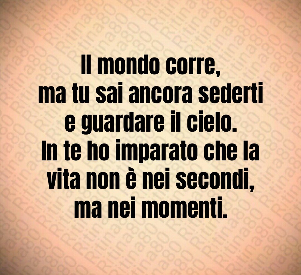 Il mondo corre,
ma tu sai ancora sederti e guardare il cielo.
In te ho imparato che la vita non è nei secondi,
ma nei momenti. Il mondo corre,
ma tu sai ancora sederti e guardare il cielo.
In te ho imparato che la vita non è nei secondi,
ma nei momenti.