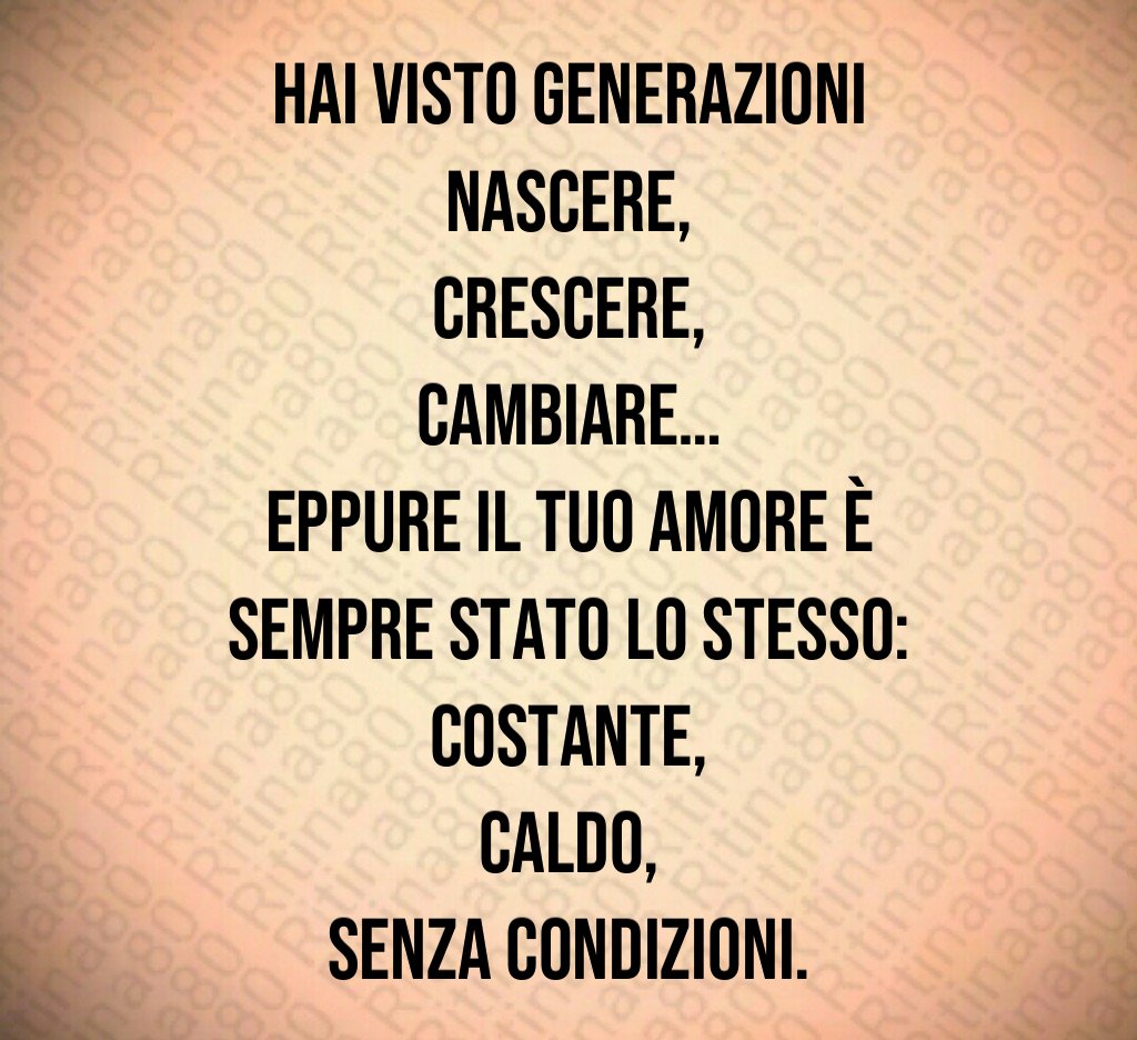 Hai visto generazioni nascere,
crescere,
cambiare…
eppure il tuo amore è sempre stato lo stesso:
costante,
caldo,
senza condizioni. Hai visto generazioni nascere,
crescere,
cambiare…
eppure il tuo amore è sempre stato lo stesso:
costante,
caldo,
senza condizioni.