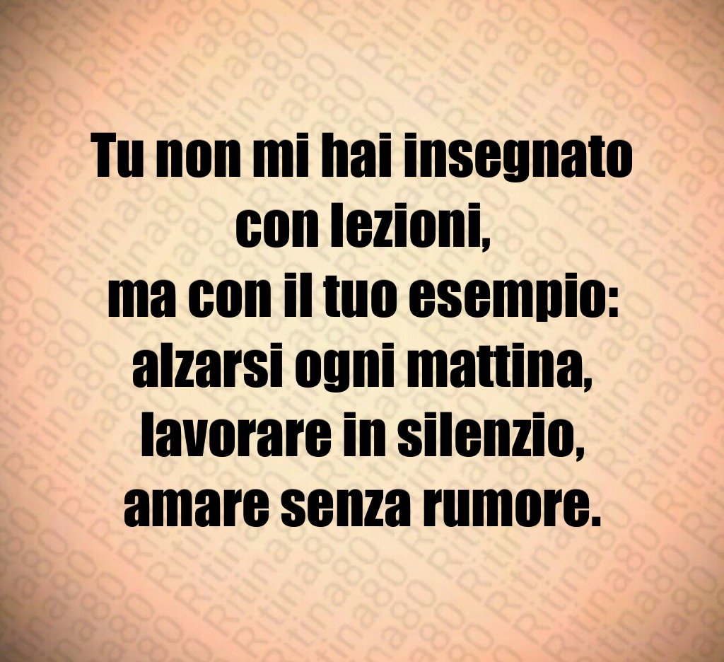 Tu non mi hai insegnato con lezioni,
ma con il tuo esempio:
alzarsi ogni mattina,
lavorare in silenzio,
amare senza rumore. Tu non mi hai insegnato con lezioni,
ma con il tuo esempio:
alzarsi ogni mattina,
lavorare in silenzio,
amare senza rumore.