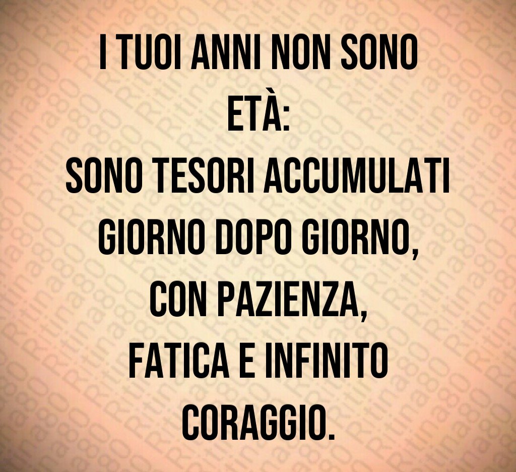 I tuoi anni non sono età:
sono tesori accumulati giorno dopo giorno,
con pazienza,
fatica e infinito coraggio. I tuoi anni non sono età:
sono tesori accumulati giorno dopo giorno,
con pazienza,
fatica e infinito coraggio.