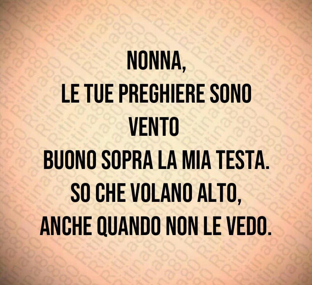 Nonna,
le tue preghiere sono vento
buono sopra la mia testa.
So che volano alto,
anche quando non le vedo. Nonna,
le tue preghiere sono vento
buono sopra la mia testa.
So che volano alto,
anche quando non le vedo.
