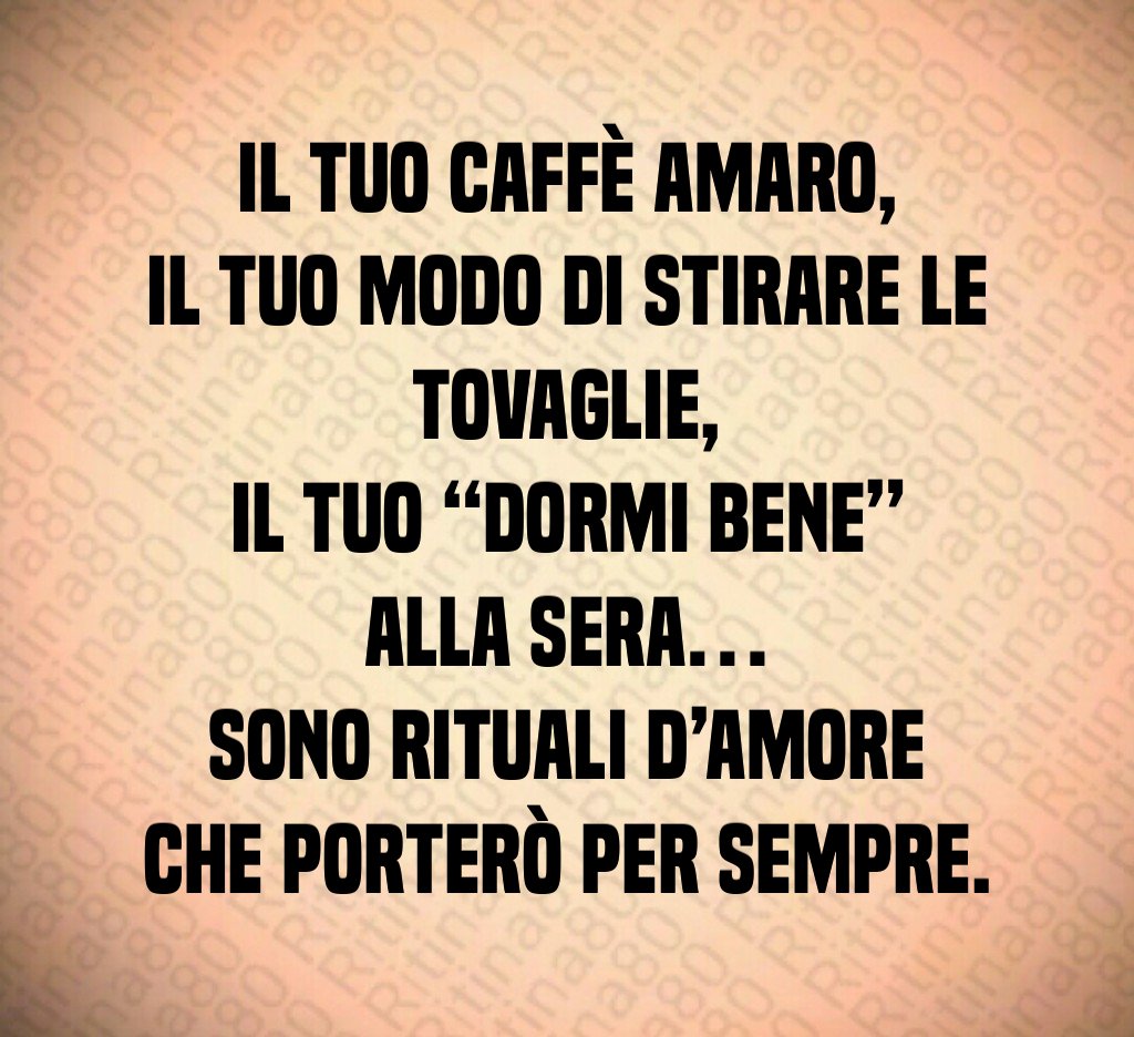 Il tuo caffè amaro,
il tuo modo di stirare le tovaglie,
il tuo “dormi bene” alla sera…
sono rituali d’amore che porterò per sempre. Il tuo caffè amaro,
il tuo modo di stirare le tovaglie,
il tuo “dormi bene” alla sera…
sono rituali d’amore che porterò per sempre.