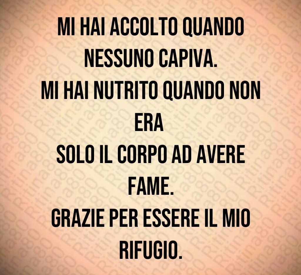 Mi hai accolto quando nessuno capiva.
Mi hai nutrito quando non era
solo il corpo ad avere fame.
Grazie per essere il mio rifugio. Mi hai accolto quando nessuno capiva.
Mi hai nutrito quando non era
solo il corpo ad avere fame.
Grazie per essere il mio rifugio.