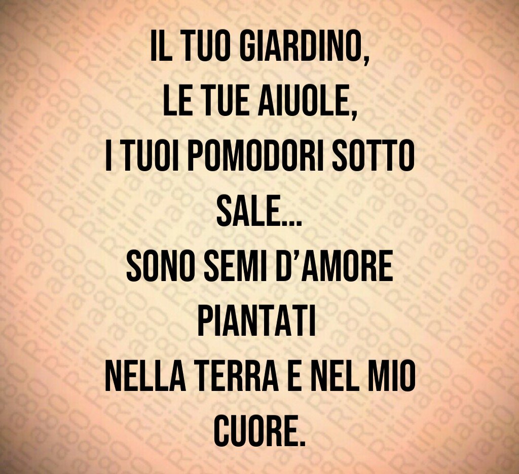 Il tuo giardino,
le tue aiuole,
i tuoi pomodori sotto sale…
sono semi d’amore piantati
nella terra e nel mio cuore. Il tuo giardino,
le tue aiuole,
i tuoi pomodori sotto sale…
sono semi d’amore piantati
nella terra e nel mio cuore.