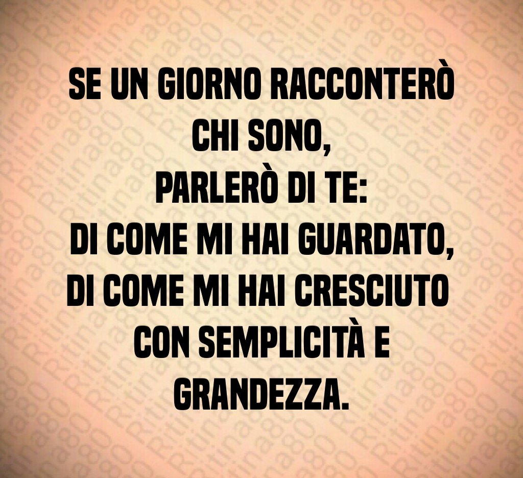 Se un giorno racconterò chi sono,
parlerò di te:
di come mi hai guardato,
di come mi hai cresciuto
con semplicità e grandezza. Se un giorno racconterò chi sono,
parlerò di te:
di come mi hai guardato,
di come mi hai cresciuto
con semplicità e grandezza.