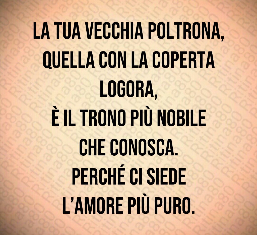 La tua vecchia poltrona,
quella con la coperta logora,
è il trono più nobile che conosca.
Perché ci siede l’amore più puro. La tua vecchia poltrona,
quella con la coperta logora,
è il trono più nobile che conosca.
Perché ci siede l’amore più puro.