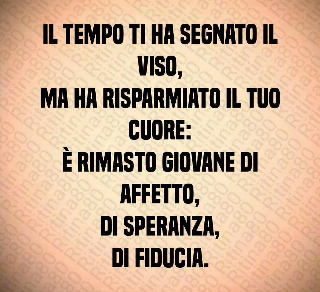 Il tempo ti ha segnato il viso,
ma ha risparmiato il tuo cuore:
è rimasto giovane di affetto,
di speranza,
di fiducia. Il tempo ti ha segnato il viso,
ma ha risparmiato il tuo cuore:
è rimasto giovane di affetto,
di speranza,
di fiducia.
