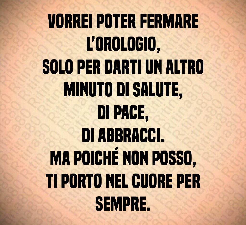 Vorrei poter fermare l’orologio,
solo per darti un altro minuto di salute,
di pace,
di abbracci.
Ma poiché non posso,
ti porto nel cuore per sempre. Vorrei poter fermare l’orologio,
solo per darti un altro minuto di salute,
di pace,
di abbracci.
Ma poiché non posso,
ti porto nel cuore per sempre.