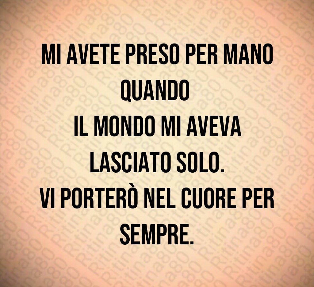 Mi avete preso per mano quando
il mondo mi aveva lasciato solo.
Vi porterò nel cuore per sempre. Mi avete preso per mano quando
il mondo mi aveva lasciato solo.
Vi porterò nel cuore per sempre.
