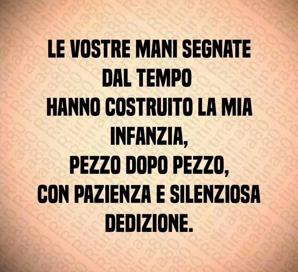 Le vostre mani segnate dal tempo
hanno costruito la mia infanzia,
pezzo dopo pezzo,
con pazienza e silenziosa dedizione. Le vostre mani segnate dal tempo
hanno costruito la mia infanzia,
pezzo dopo pezzo,
con pazienza e silenziosa dedizione.