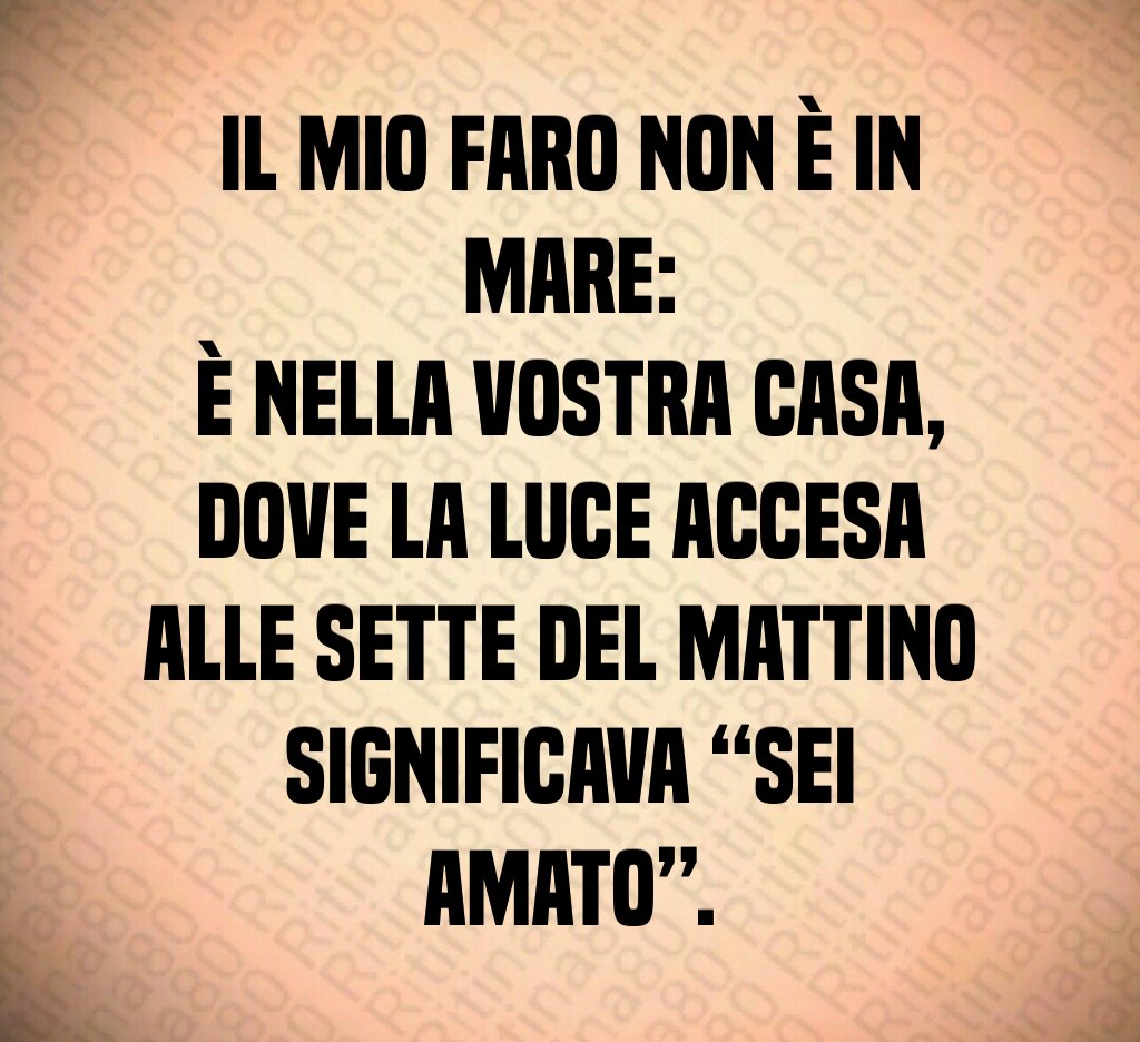 Il mio faro non è in mare:
è nella vostra casa,
dove la luce accesa
alle sette del mattino
significava “sei amato”. Il mio faro non è in mare:
è nella vostra casa,
dove la luce accesa
alle sette del mattino
significava “sei amato”.