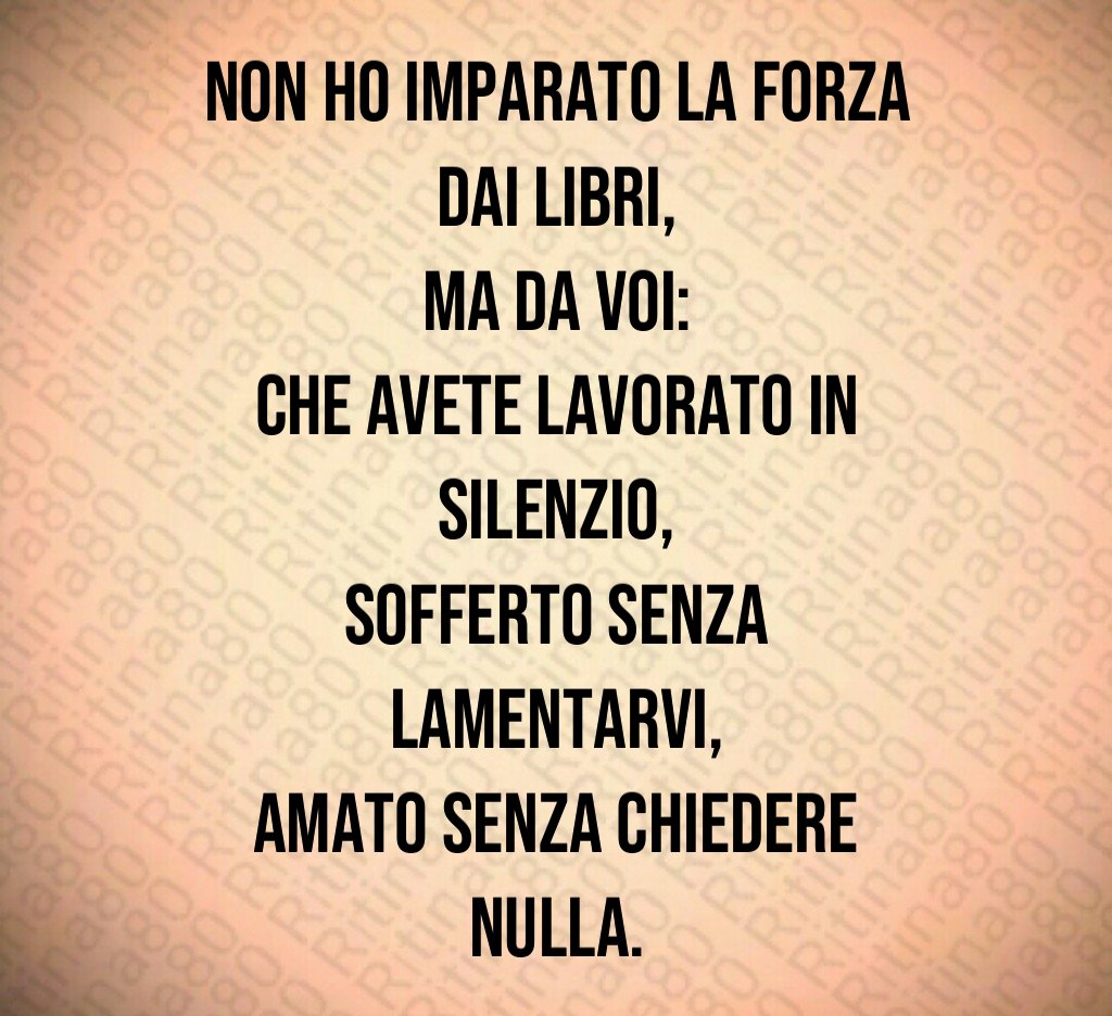 Non ho imparato la forza dai libri,
ma da voi:
che avete lavorato in silenzio,
sofferto senza lamentarvi,
amato senza chiedere nulla. Non ho imparato la forza dai libri,
ma da voi:
che avete lavorato in silenzio,
sofferto senza lamentarvi,
amato senza chiedere nulla.