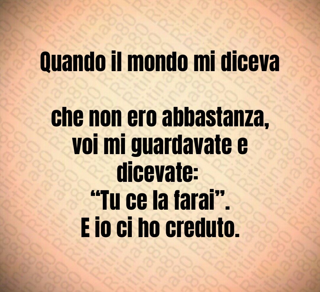 Quando il mondo mi diceva
che non ero abbastanza,
voi mi guardavate e dicevate:
“Tu ce la farai”.
E io ci ho creduto. Quando il mondo mi diceva
che non ero abbastanza,
voi mi guardavate e dicevate:
“Tu ce la farai”.
E io ci ho creduto.