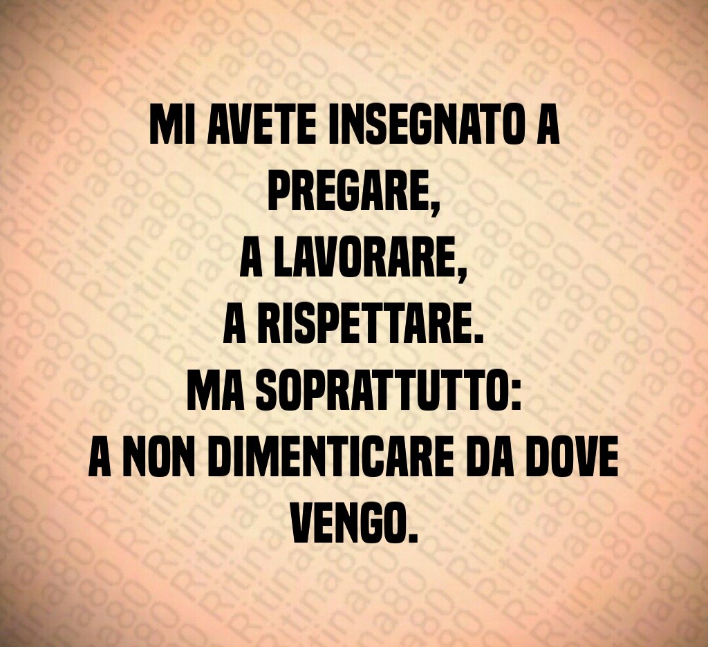 Mi avete insegnato a pregare,
a lavorare,
a rispettare.
Ma soprattutto:
a non dimenticare da dove vengo. Mi avete insegnato a pregare,
a lavorare,
a rispettare.
Ma soprattutto:
a non dimenticare da dove vengo.