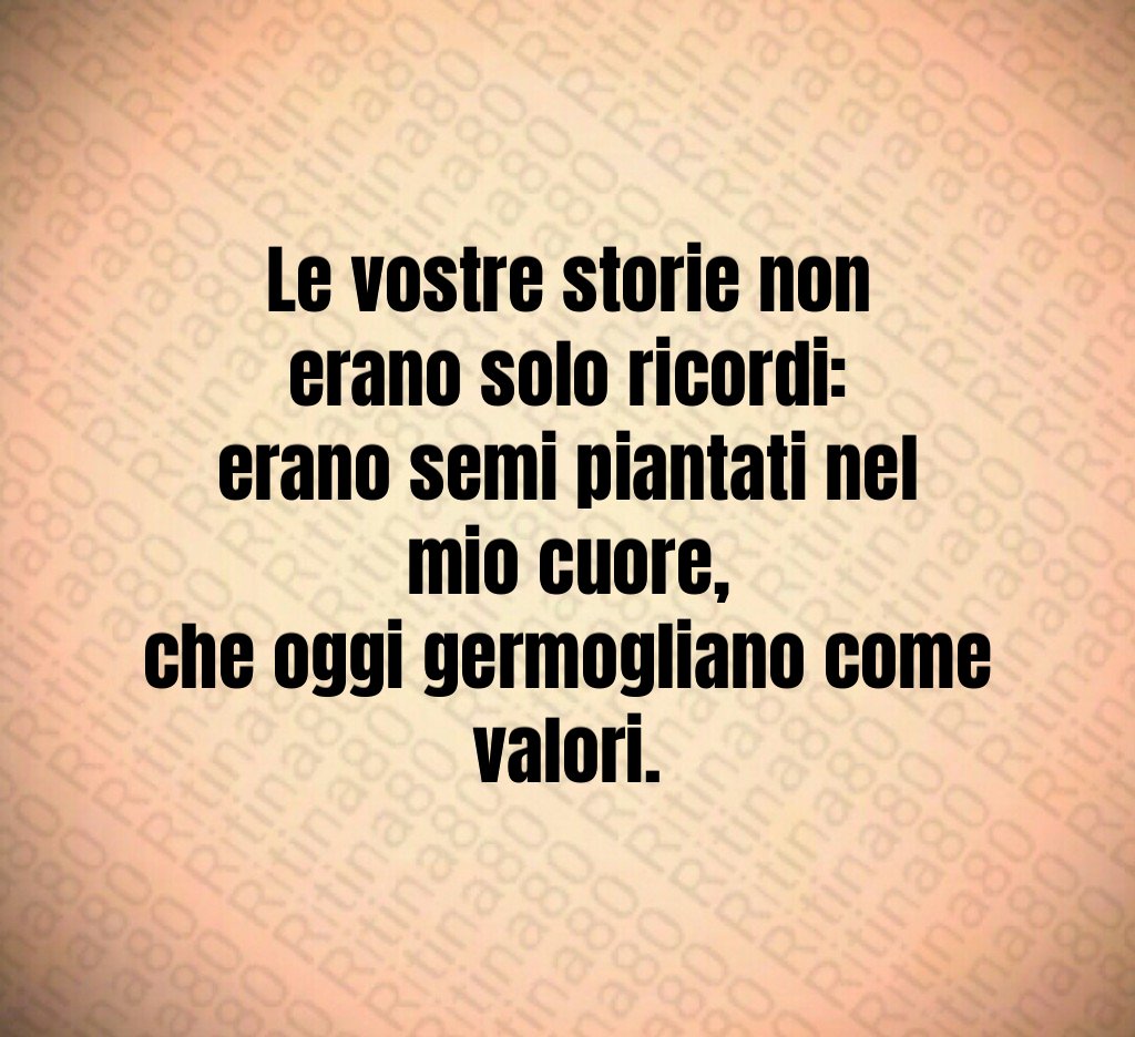 Le vostre storie non erano solo ricordi:
erano semi piantati nel mio cuore,
che oggi germogliano come valori. Le vostre storie non erano solo ricordi:
erano semi piantati nel mio cuore,
che oggi germogliano come valori.