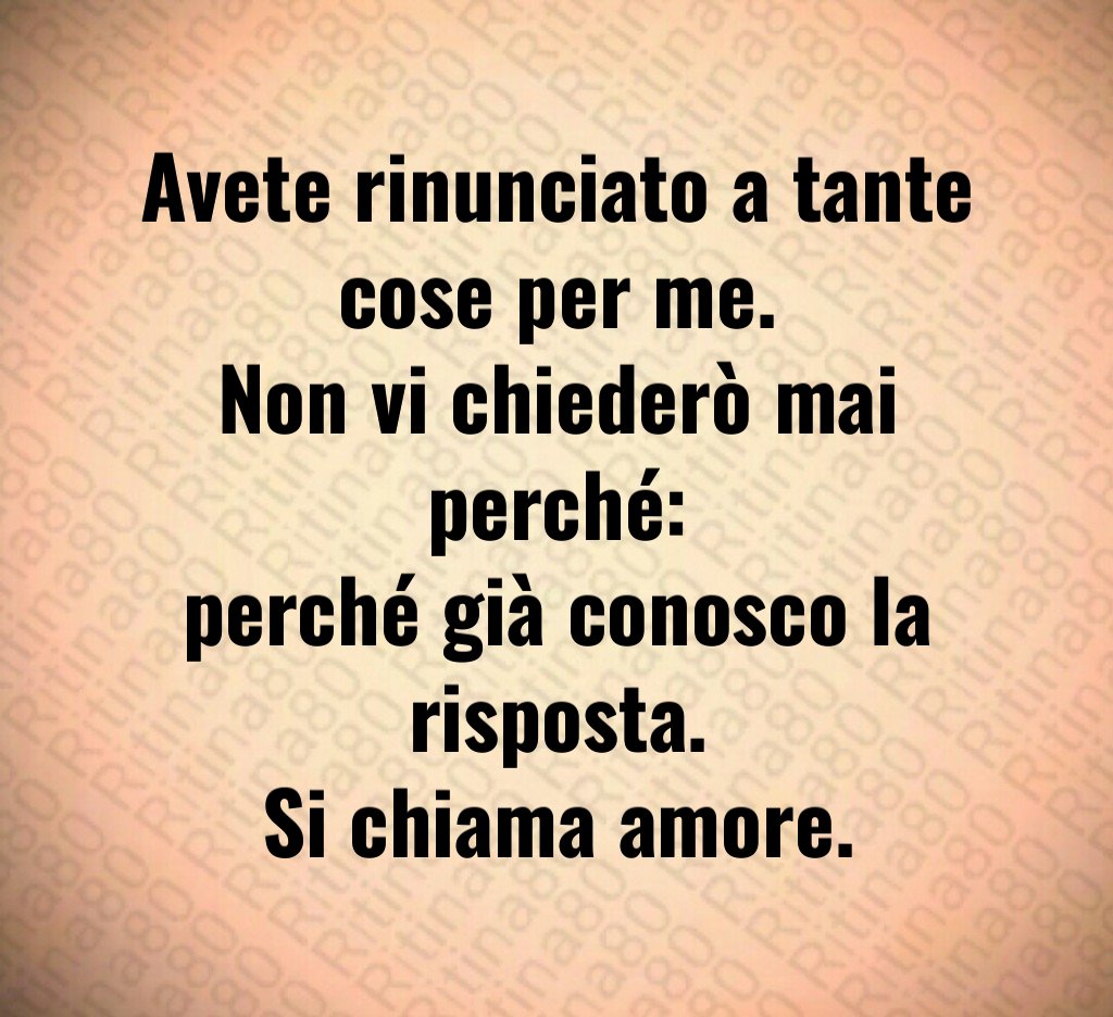 Avete rinunciato a tante cose per me.
Non vi chiederò mai perché:
perché già conosco la risposta.
Si chiama amore. Avete rinunciato a tante cose per me.
Non vi chiederò mai perché:
perché già conosco la risposta.
Si chiama amore.