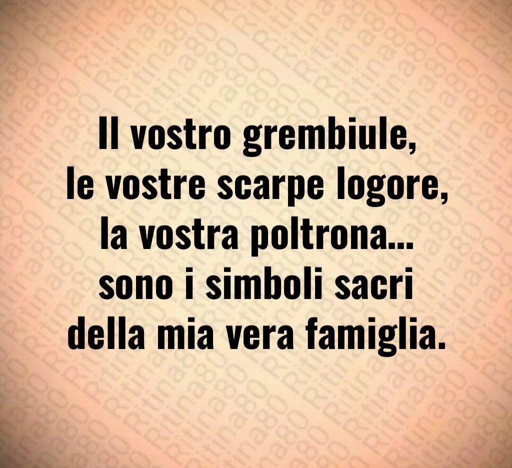 Il vostro grembiule,
le vostre scarpe logore,
la vostra poltrona…
sono i simboli sacri della mia vera famiglia. Il vostro grembiule,
le vostre scarpe logore,
la vostra poltrona…
sono i simboli sacri della mia vera famiglia.