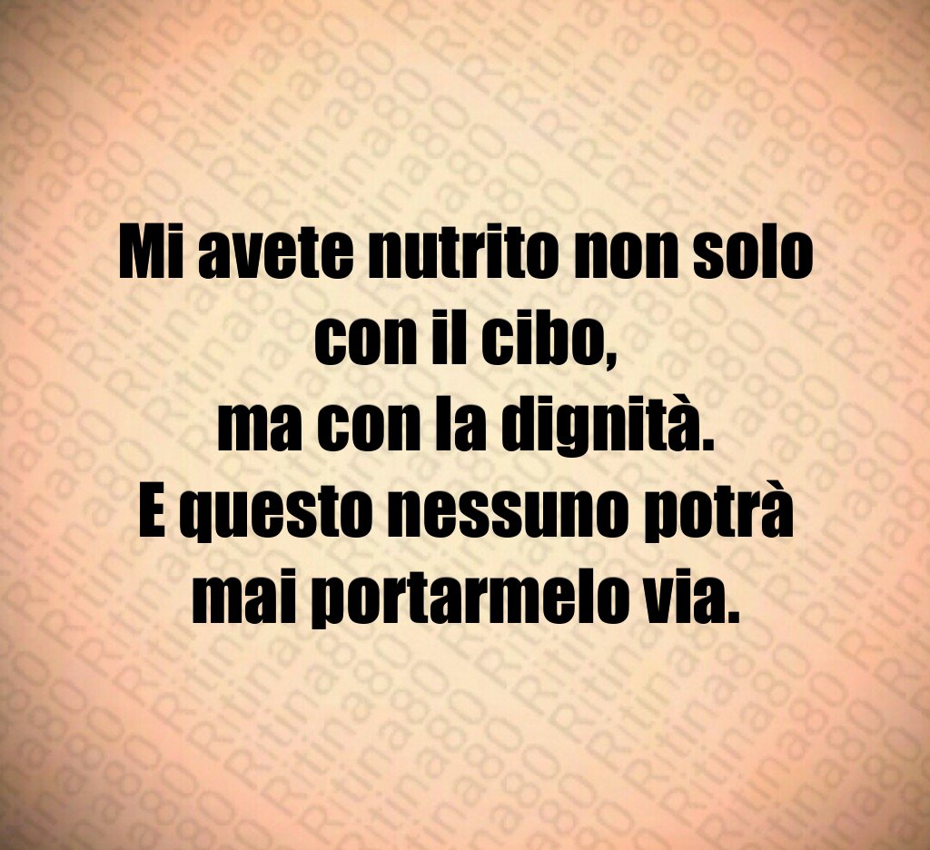 Mi avete nutrito non solo con il cibo,
ma con la dignità.
E questo nessuno potrà mai portarmelo via. Mi avete nutrito non solo con il cibo,
ma con la dignità.
E questo nessuno potrà mai portarmelo via.