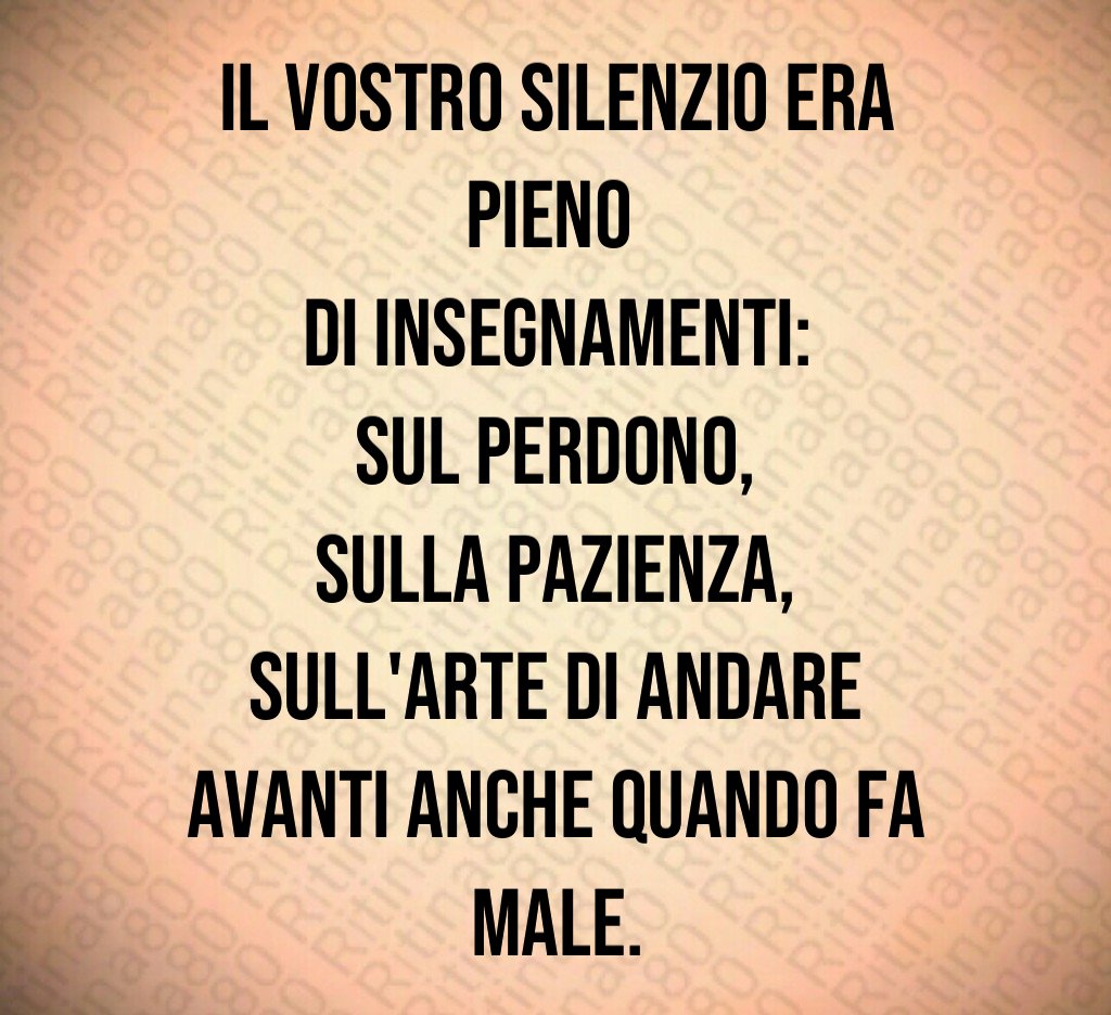 Il vostro silenzio era pieno
di insegnamenti:
sul perdono,
sulla pazienza,
sull'arte di andare avanti anche quando fa male. Il vostro silenzio era pieno
di insegnamenti:
sul perdono,
sulla pazienza,
sull'arte di andare avanti anche quando fa male.