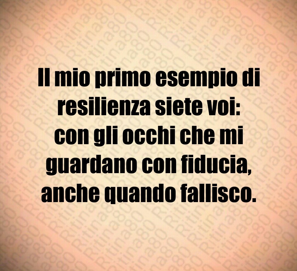 Il mio primo esempio di resilienza siete voi:
con gli occhi che mi guardano con fiducia,
anche quando fallisco. Il mio primo esempio di resilienza siete voi:
con gli occhi che mi guardano con fiducia,
anche quando fallisco.