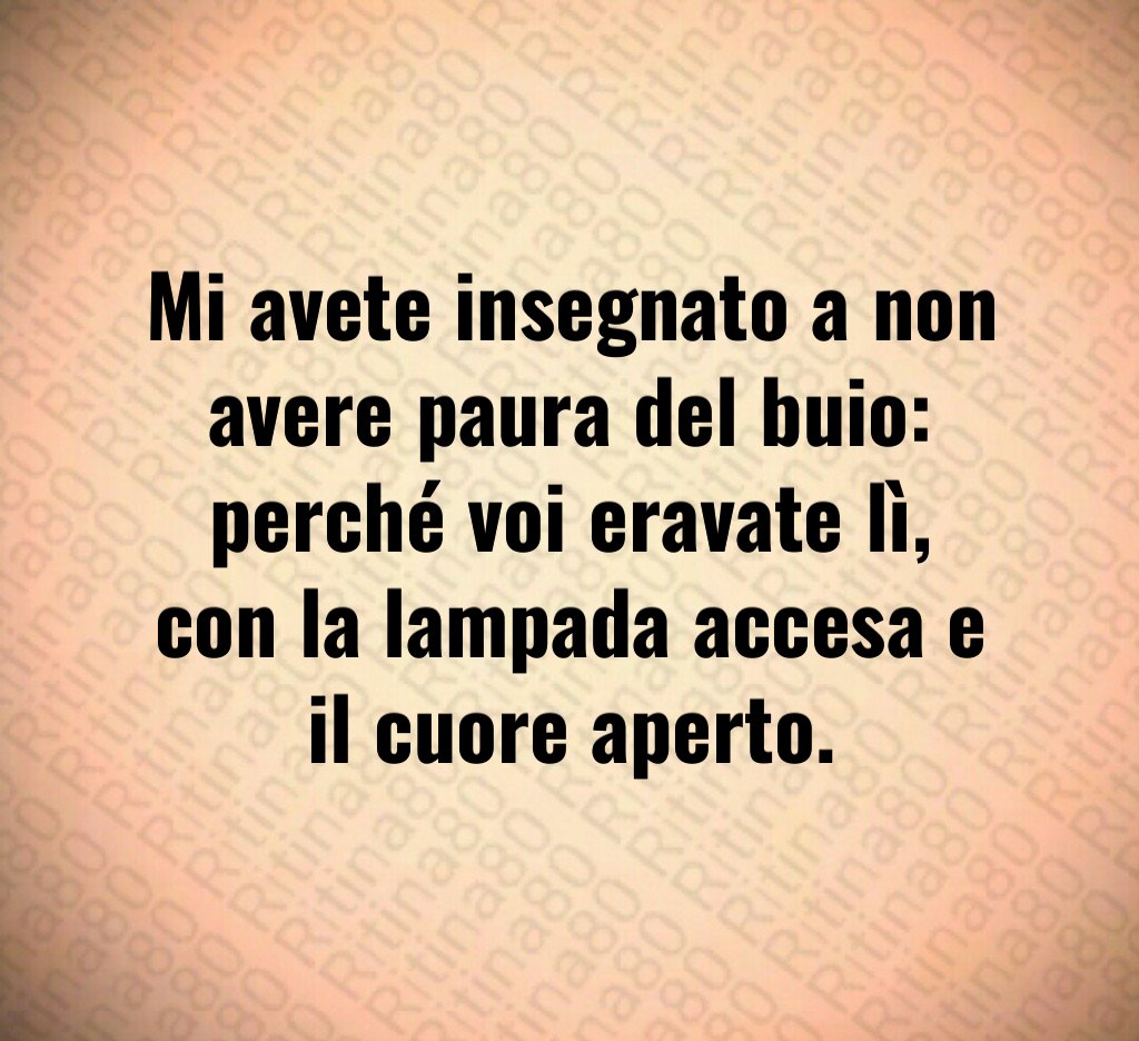 Mi avete insegnato a non avere paura del buio:
perché voi eravate lì,
con la lampada accesa e il cuore aperto. Mi avete insegnato a non avere paura del buio:
perché voi eravate lì,
con la lampada accesa e il cuore aperto.