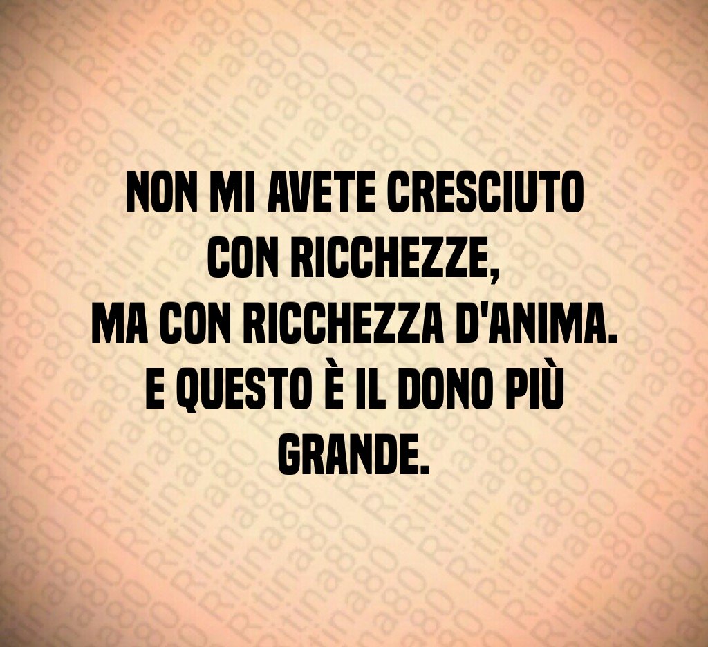 Non mi avete cresciuto con ricchezze,
ma con ricchezza d'anima.
E questo è il dono più grande. Non mi avete cresciuto con ricchezze,
ma con ricchezza d'anima.
E questo è il dono più grande.