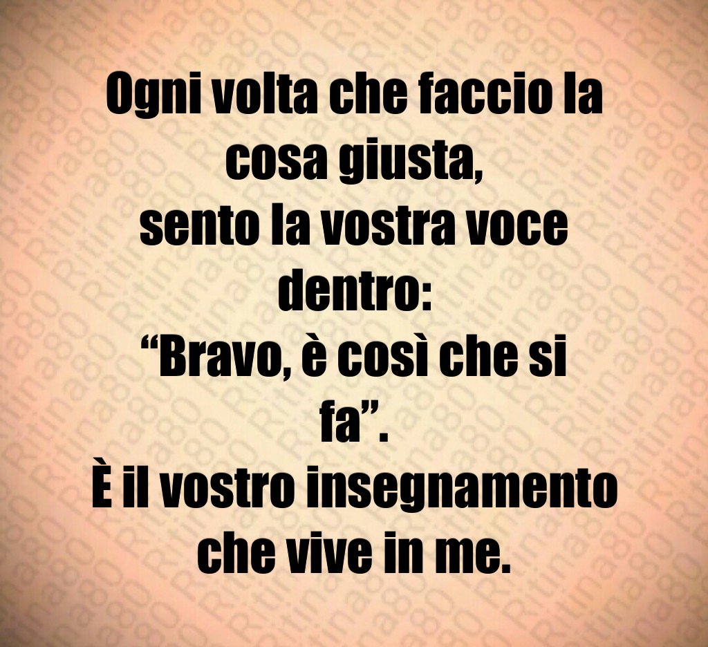 Ogni volta che faccio la cosa giusta,
sento la vostra voce dentro:
“Bravo, è così che si fa”.
È il vostro insegnamento che vive in me. Ogni volta che faccio la cosa giusta,
sento la vostra voce dentro:
“Bravo, è così che si fa”.
È il vostro insegnamento che vive in me.