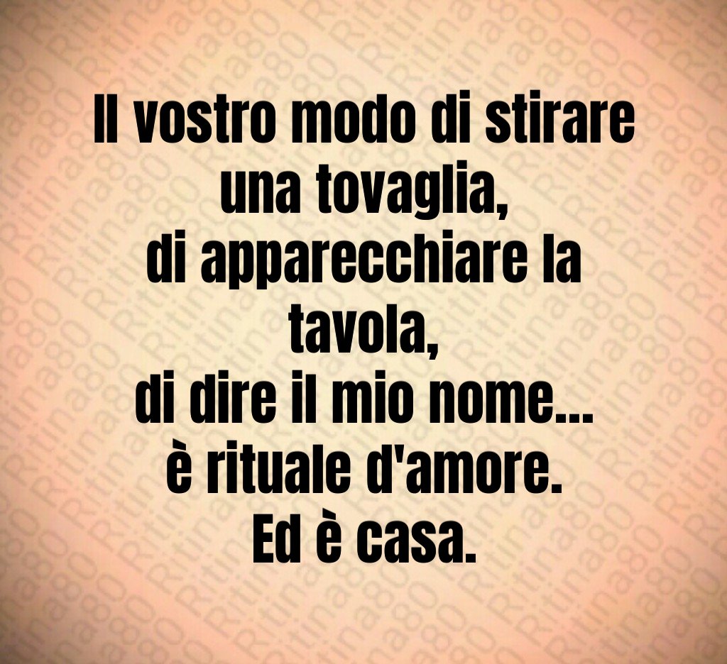 Il vostro modo di stirare una tovaglia,
di apparecchiare la tavola,
di dire il mio nome…
è rituale d'amore.
Ed è casa. Il vostro modo di stirare una tovaglia,
di apparecchiare la tavola,
di dire il mio nome…
è rituale d'amore.
Ed è casa.