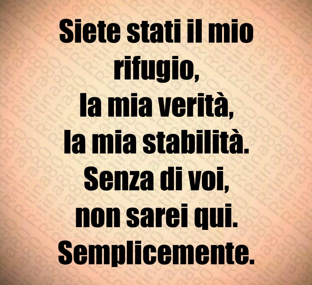 Siete stati il mio rifugio,
la mia verità,
la mia stabilità.
Senza di voi,
non sarei qui.
Semplicemente. Siete stati il mio rifugio,
la mia verità,
la mia stabilità.
Senza di voi,
non sarei qui.
Semplicemente.