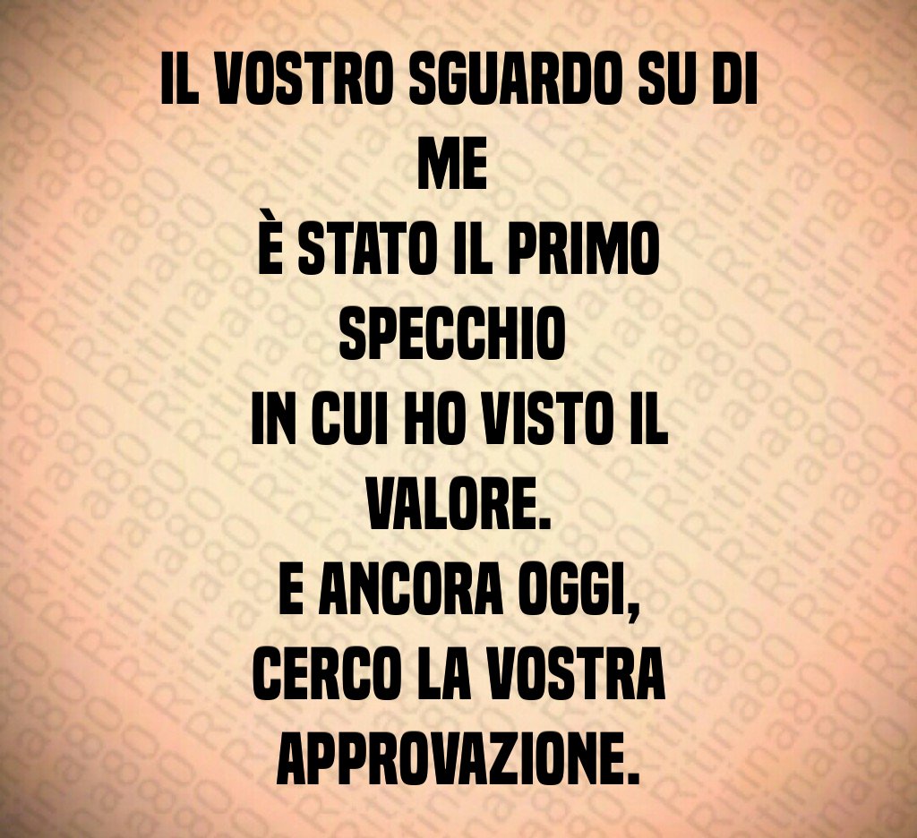 Il vostro sguardo su di me
è stato il primo specchio
in cui ho visto il valore.
E ancora oggi,
cerco la vostra approvazione. Il vostro sguardo su di me
è stato il primo specchio
in cui ho visto il valore.
E ancora oggi,
cerco la vostra approvazione.
