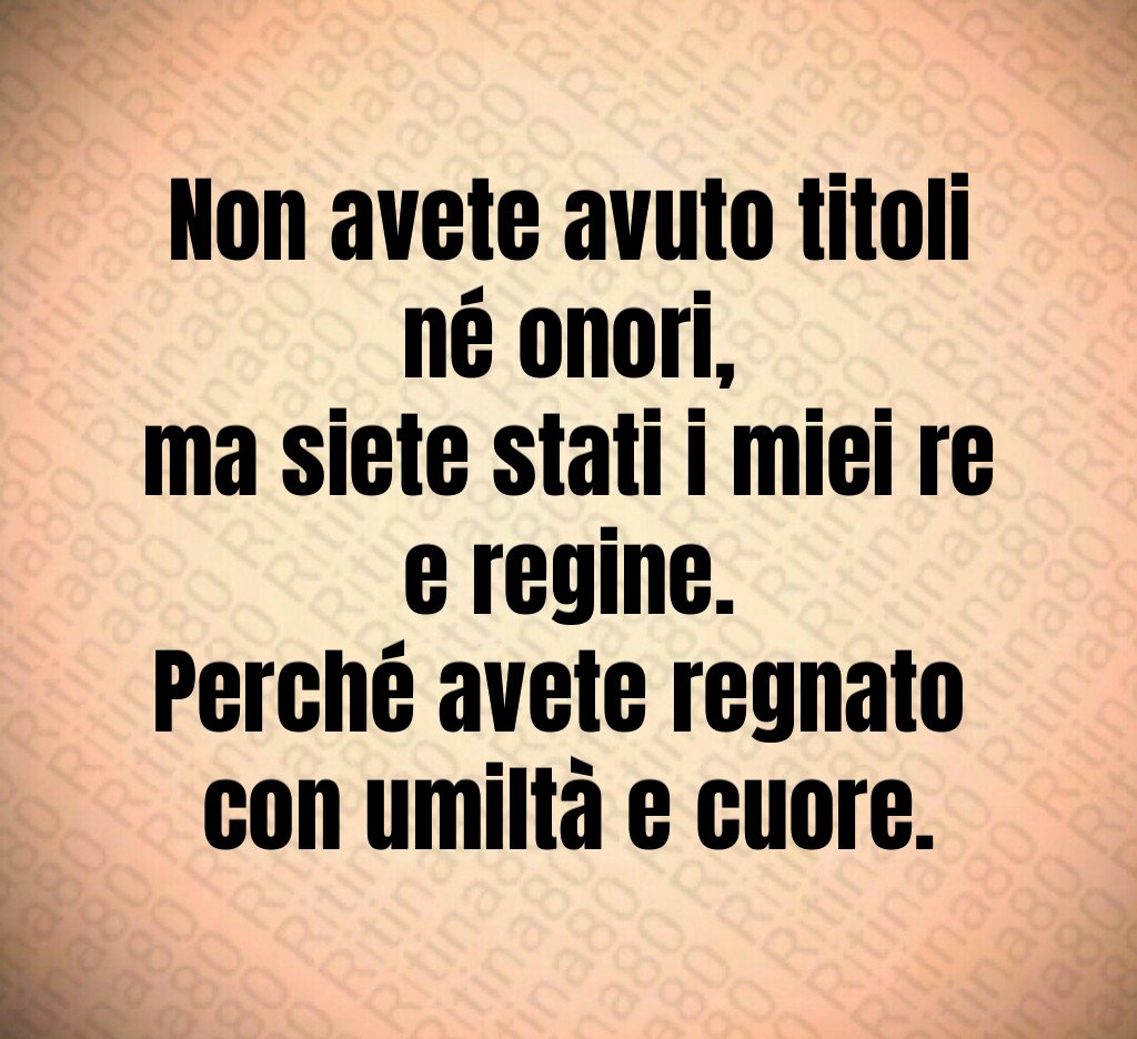 Non avete avuto titoli né onori,
ma siete stati i miei re e regine.
Perché avete regnato
con umiltà e cuore. Non avete avuto titoli né onori,
ma siete stati i miei re e regine.
Perché avete regnato
con umiltà e cuore.