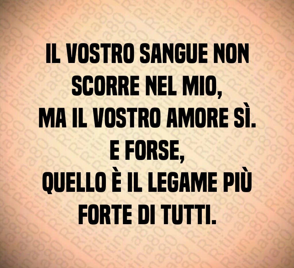 Il vostro sangue non scorre nel mio,
ma il vostro amore sì.
E forse,
quello è il legame più forte di tutti. Il vostro sangue non scorre nel mio,
ma il vostro amore sì.
E forse,
quello è il legame più forte di tutti.