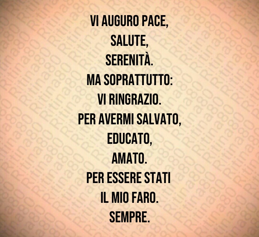 Vi auguro pace,
salute,
serenità.
Ma soprattutto:
vi ringrazio.
Per avermi salvato,
educato,
amato.
Per essere stati
il mio faro.
Sempre. Vi auguro pace,
salute,
serenità.
Ma soprattutto:
vi ringrazio.
Per avermi salvato,
educato,
amato.
Per essere stati
il mio faro.
Sempre.