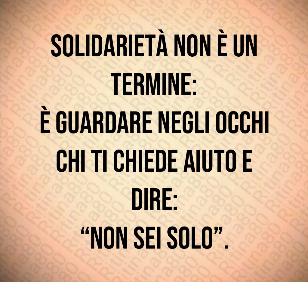 Solidarietà non è un termine:
è guardare negli occhi chi ti chiede aiuto e dire:
“Non sei solo”. Solidarietà non è un termine:
è guardare negli occhi chi ti chiede aiuto e dire:
“Non sei solo”.